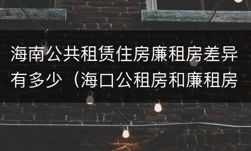 海南公共租赁住房廉租房差异有多少（海口公租房和廉租房的区别）