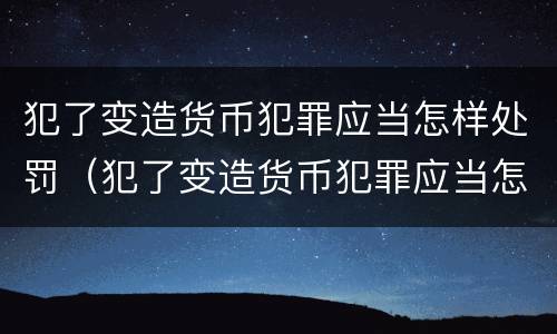 犯了变造货币犯罪应当怎样处罚（犯了变造货币犯罪应当怎样处罚呢）