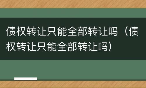 债权转让只能全部转让吗（债权转让只能全部转让吗）