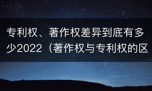 专利权、著作权差异到底有多少2022（著作权与专利权的区别）