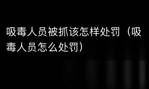 吸毒人员被抓该怎样处罚（吸毒人员怎么处罚）