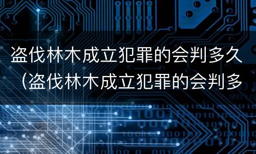 盗伐林木成立犯罪的会判多久（盗伐林木成立犯罪的会判多久呢）