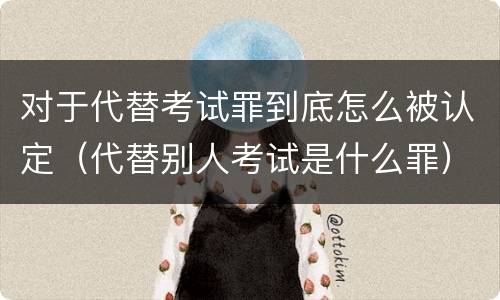 对于代替考试罪到底怎么被认定（代替别人考试是什么罪）