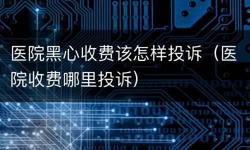 医院黑心收费该怎样投诉（医院收费哪里投诉）