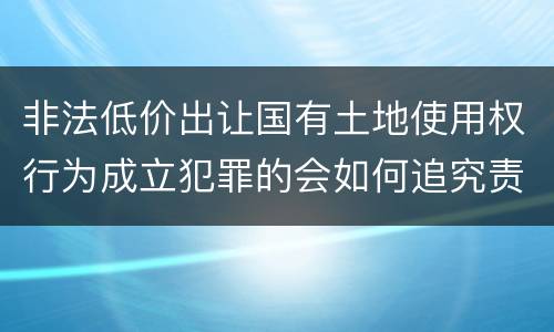 非法低价出让国有土地使用权行为成立犯罪的会如何追究责任