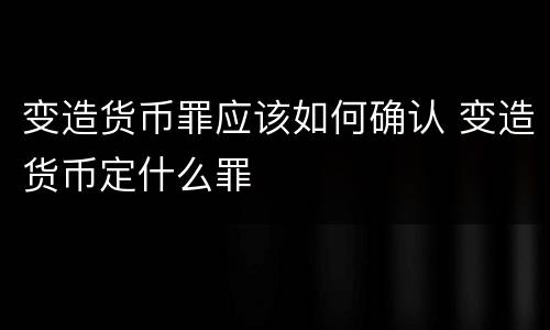 变造货币罪应该如何确认 变造货币定什么罪
