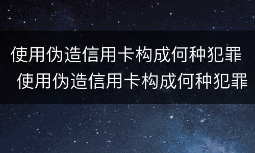 使用伪造信用卡构成何种犯罪 使用伪造信用卡构成何种犯罪行为