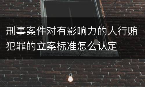 刑事案件对有影响力的人行贿犯罪的立案标准怎么认定