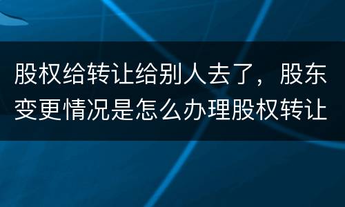股权给转让给别人去了，股东变更情况是怎么办理股权转让的