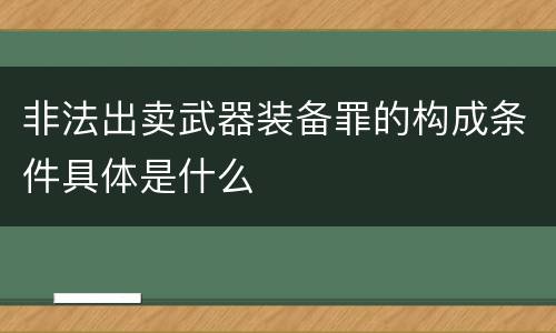 非法出卖武器装备罪的构成条件具体是什么