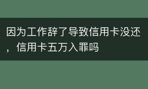 因为工作辞了导致信用卡没还，信用卡五万入罪吗
