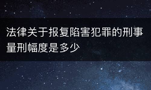 法律关于报复陷害犯罪的刑事量刑幅度是多少 法律关于报复陷害犯罪的刑事量刑幅度是多少