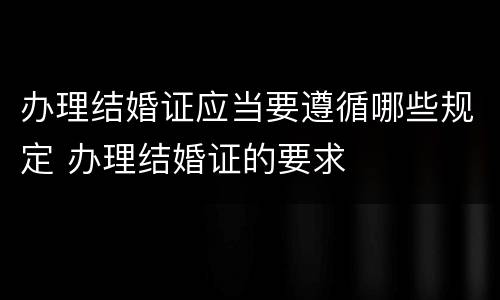 办理结婚证应当要遵循哪些规定 办理结婚证的要求