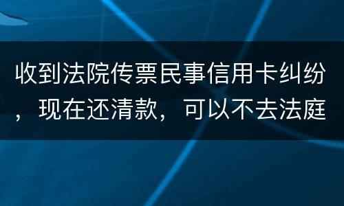 收到法院传票民事信用卡纠纷，现在还清款，可以不去法庭吗
