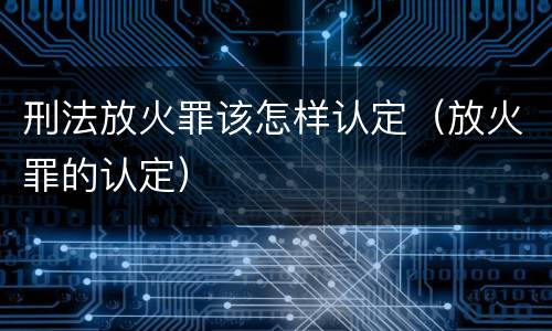 刑法放火罪该怎样认定（放火罪的认定）