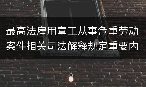 最高法雇用童工从事危重劳动案件相关司法解释规定重要内容有哪些