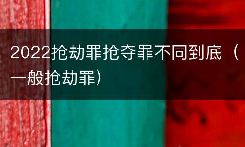2022抢劫罪抢夺罪不同到底（一般抢劫罪）