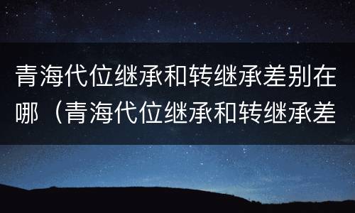 青海代位继承和转继承差别在哪（青海代位继承和转继承差别在哪儿）