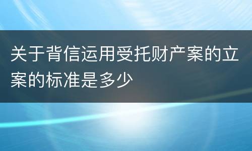 关于背信运用受托财产案的立案的标准是多少