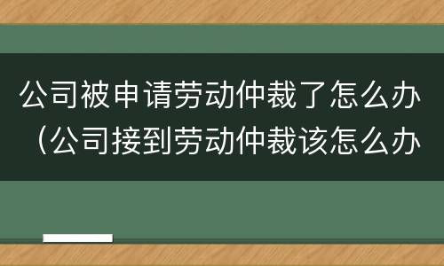 公司被申请劳动仲裁了怎么办（公司接到劳动仲裁该怎么办）