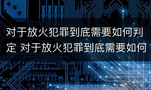 对于放火犯罪到底需要如何判定 对于放火犯罪到底需要如何判定刑罚