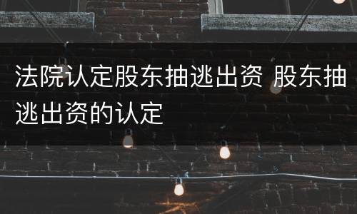 法院认定股东抽逃出资 股东抽逃出资的认定