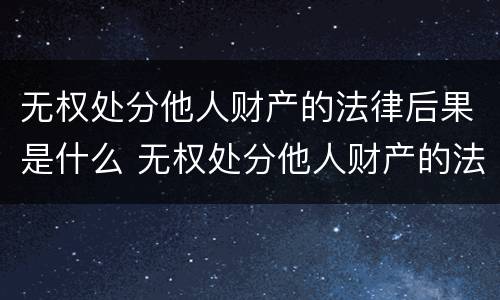 无权处分他人财产的法律后果是什么 无权处分他人财产的法律后果是什么意思