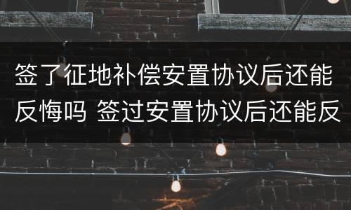 签了征地补偿安置协议后还能反悔吗 签过安置协议后还能反悔吗