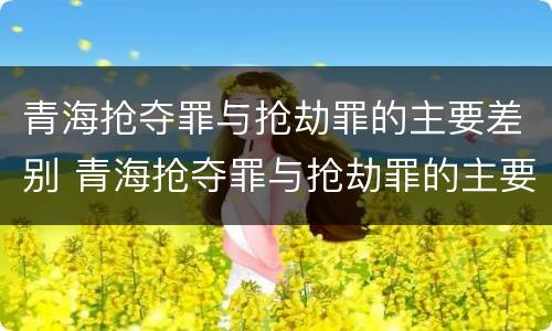 青海抢夺罪与抢劫罪的主要差别 青海抢夺罪与抢劫罪的主要差别在于