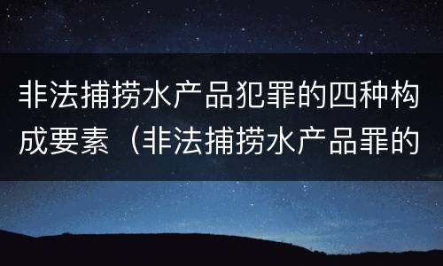 非法捕捞水产品犯罪的四种构成要素（非法捕捞水产品罪的意义）