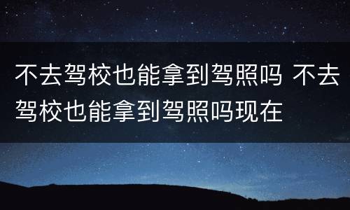 不去驾校也能拿到驾照吗 不去驾校也能拿到驾照吗现在
