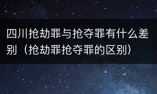 四川抢劫罪与抢夺罪有什么差别（抢劫罪抢夺罪的区别）
