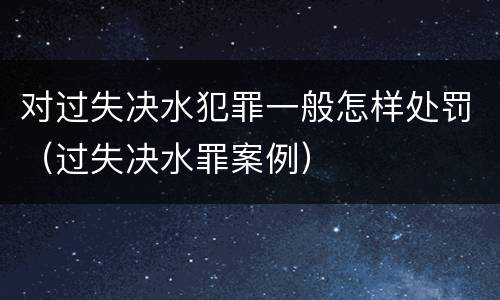对过失决水犯罪一般怎样处罚（过失决水罪案例）