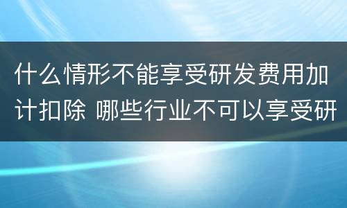什么情形不能享受研发费用加计扣除 哪些行业不可以享受研发费用加计扣除