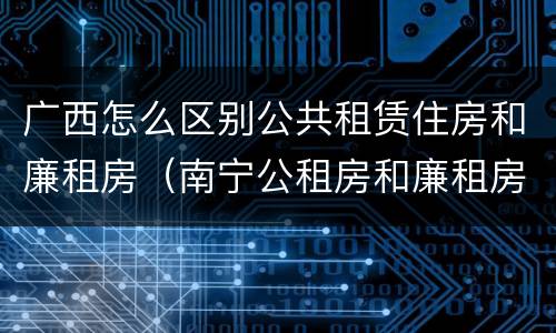 广西怎么区别公共租赁住房和廉租房（南宁公租房和廉租房）