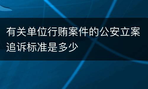 有关单位行贿案件的公安立案追诉标准是多少