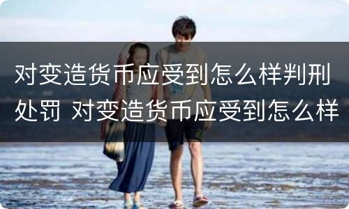 对变造货币应受到怎么样判刑处罚 对变造货币应受到怎么样判刑处罚呢