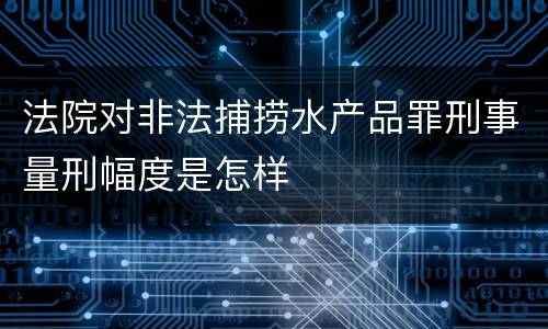 法院对非法捕捞水产品罪刑事量刑幅度是怎样