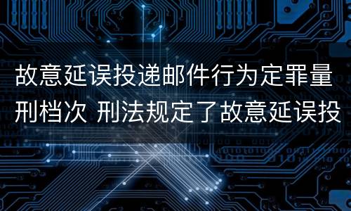 故意延误投递邮件行为定罪量刑档次 刑法规定了故意延误投递邮件罪