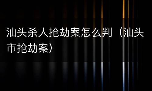 汕头杀人抢劫案怎么判(汕头市抢劫案)