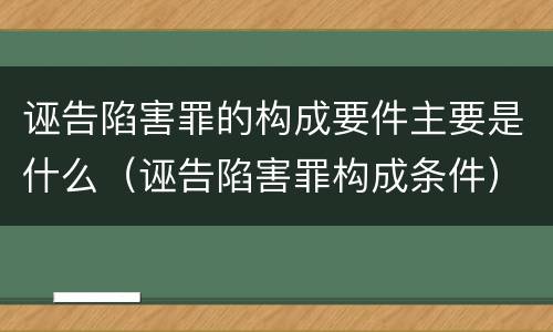 诬告陷害罪的构成要件主要是什么（诬告陷害罪构成条件）