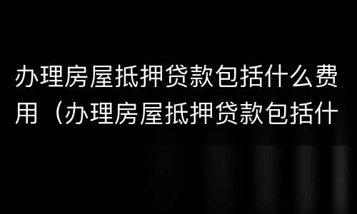 办理房屋抵押贷款包括什么费用（办理房屋抵押贷款包括什么费用和费用）