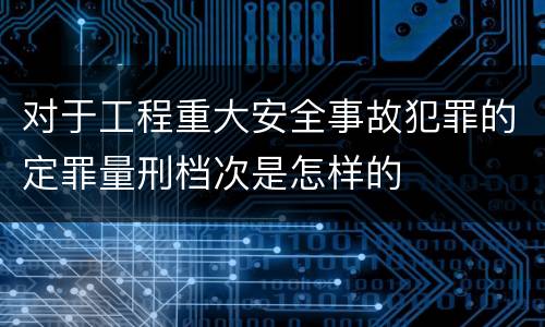 对于工程重大安全事故犯罪的定罪量刑档次是怎样的