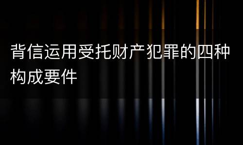 背信运用受托财产犯罪的四种构成要件
