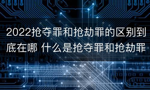 2022抢夺罪和抢劫罪的区别到底在哪 什么是抢夺罪和抢劫罪的区别
