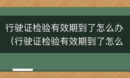 行驶证检验有效期到了怎么办（行驶证检验有效期到了怎么办更换）