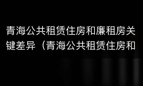 青海公共租赁住房和廉租房关键差异（青海公共租赁住房和廉租房关键差异有哪些）