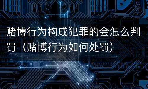 赌博行为构成犯罪的会怎么判罚（赌博行为如何处罚）