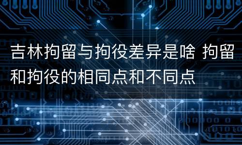 吉林拘留与拘役差异是啥 拘留和拘役的相同点和不同点