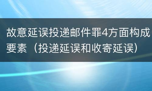 故意延误投递邮件罪4方面构成要素（投递延误和收寄延误）